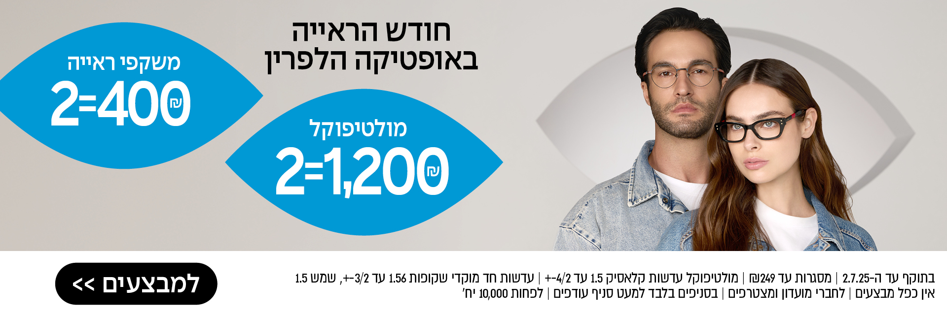 חודש הראייה באופטיקה הלפרין – משקפי ראייה 2=400 ₪, מולטיפוקל 2=1,200 ₪ – לסניף הקרוב >> בתוקף עד ה־2.7.25 | מסגרות עד 249 ₪ | מולטיפוקל עדשות קלאסיק 1.5 עד 4/2± | עדשות חד מוקדי שקופות 1.56 עד 3/2±, שמש 1.5 | אין כפל מבצעים | לחברי מועדון ומצטרפים | בסניפים בלבד למעט סניף עודפים | לפחות 10,000 יח'