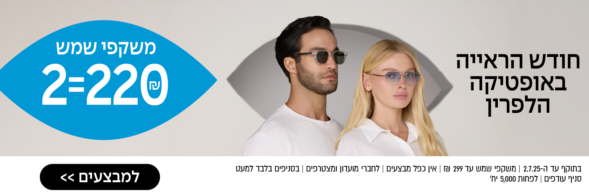 חודש הראייה באופטיקה הלפרין – משקפי שמש 2=220 ₪ – לסניף הקרוב >> בתוקף עד ה־2.7.25 | משקפי שמש עד 299 ₪ | אין כפל מבצעים | לחברי מועדון ומצטרפים | בסניפים בלבד למעט סניף עודפים | לפחות 5,000 יח'